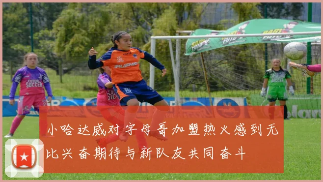 小哈达威对字母哥加盟热火感到无比兴奋期待与新队友共同奋斗
