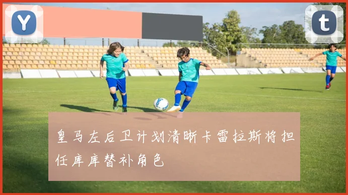 皇马左后卫计划清晰卡雷拉斯将担任库库替补角色