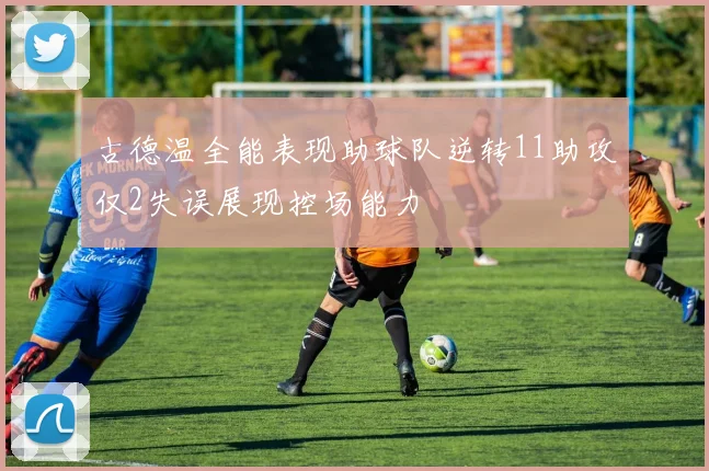 古德温全能表现助球队逆转11助攻仅2失误展现控场能力