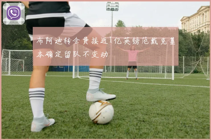 布阿迪转会费接近1亿英镑范戴克基本确定留队不变动