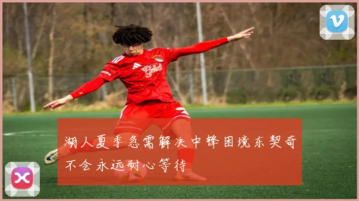 湖人夏季急需解决中锋困境东契奇不会永远耐心等待