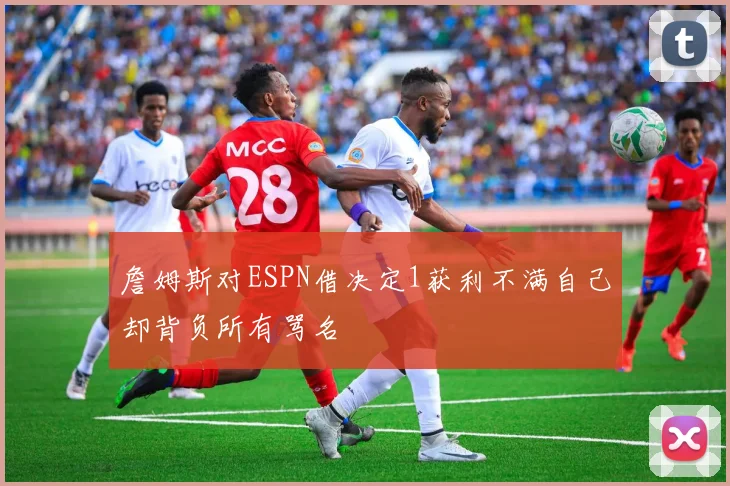 詹姆斯对ESPN借决定1获利不满自己却背负所有骂名