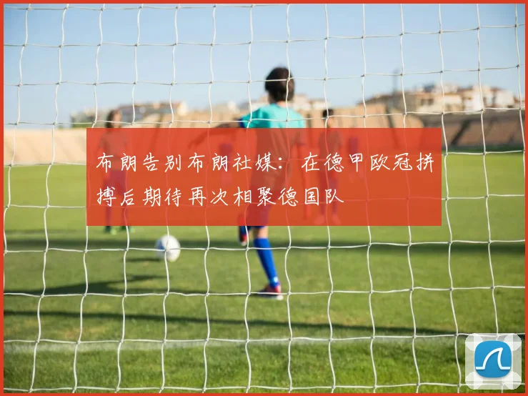 布朗告别布朗社媒：在德甲欧冠拼搏后期待再次相聚德国队