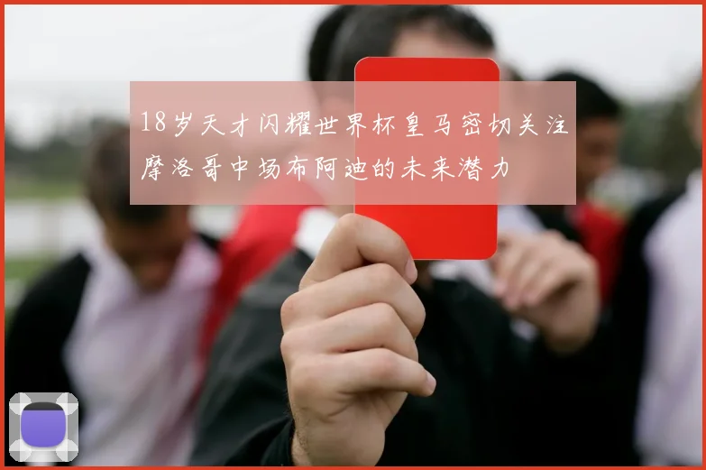 18岁天才闪耀世界杯皇马密切关注摩洛哥中场布阿迪的未来潜力