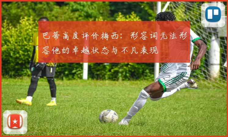 巴蒂高度评价梅西：形容词无法形容他的卓越状态与不凡表现