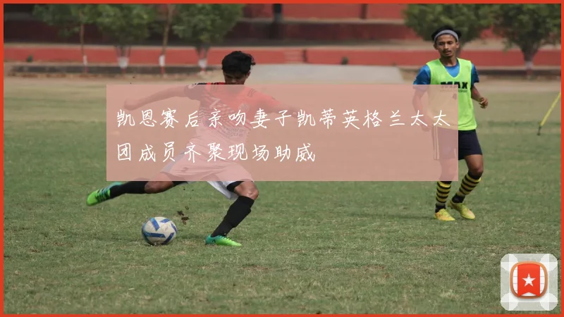凯恩赛后亲吻妻子凯蒂英格兰太太团成员齐聚现场助威