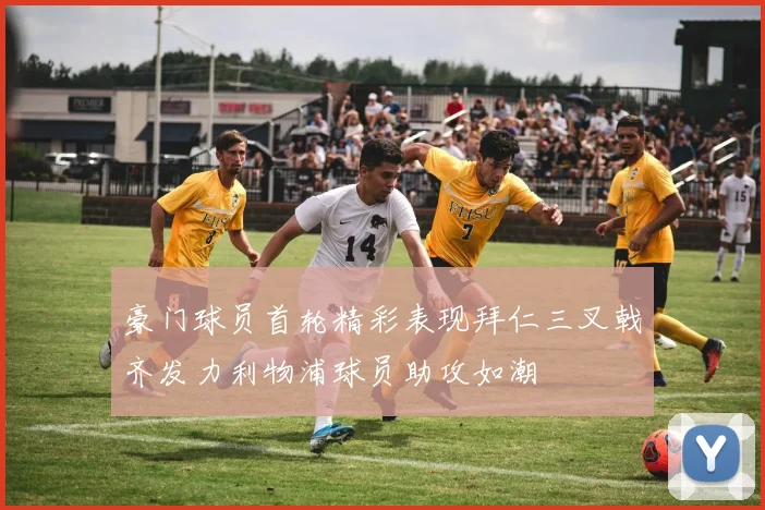 豪门球员首轮精彩表现拜仁三叉戟齐发力利物浦球员助攻如潮