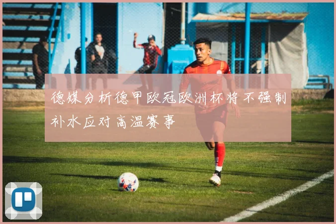 德媒分析德甲欧冠欧洲杯将不强制补水应对高温赛事