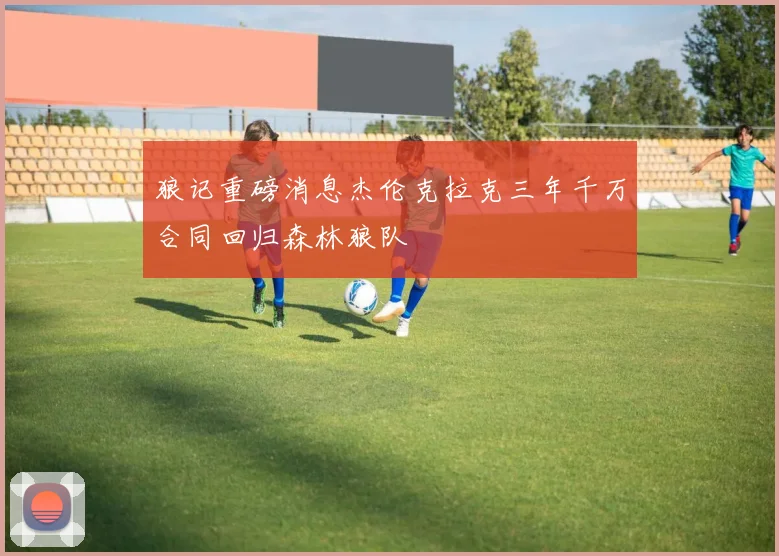 狼记重磅消息杰伦克拉克三年千万合同回归森林狼队