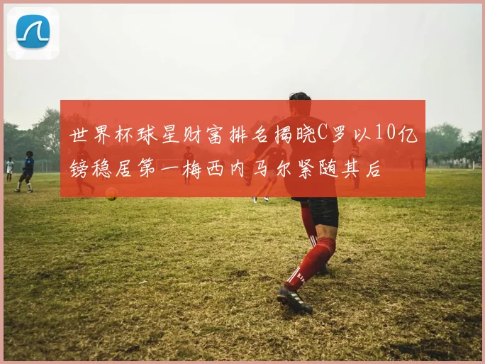 世界杯球星财富排名揭晓C罗以10亿镑稳居第一梅西内马尔紧随其后